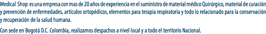 Medical Shop es una empresa con mas de 20 años de experiencia en el suministro de material médico Quirúrgico, material de curación y prevención de enfermedades, artículos ortopédicos, elementos para terapia respiratoria y todo lo relacionado para la conservación y recuperación de la salud humana. Con sede en Bogotá D.C. Colombia, realizamos despachos a nivel local y a todo el territorio Nacional.